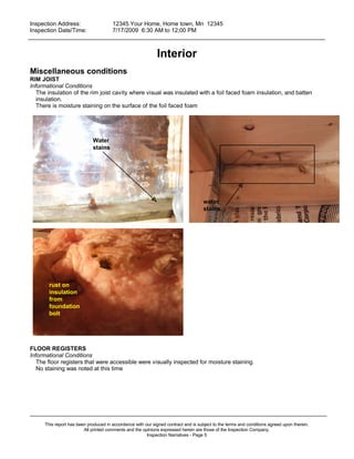 Inspection Address:      12345 Your Home, Home town, Mn 12345
 Inspection Date/Time:    7/17/2009 6:30 AM to 12;00 PM
_____________________________________________________________________________________________


                                                              Interior
Miscellaneous conditions
RIM JOIST
Informational Conditions
   The insulation of the rim joist cavity where visual was insulated with a foil faced foam insulation, and batten
   insulation.
   There is moisture staining on the surface of the foil faced foam




                             Water
                             stains




                                                                                     water
                                                                                     stains




        rust on
        insulation
        from
        foundation
        bolt




FLOOR REGISTERS
Informational Conditions
   The floor registers that were accessible were visually inspected for moisture staining.
   No staining was noted at this time




_____________________________________________________________________________________________
      This report has been produced in accordance with our signed contract and is subject to the terms and conditions agreed upon therein.
                         All printed comments and the opinions expressed herein are those of the Inspection Company.
                                                        Inspection Narratives - Page 5
 