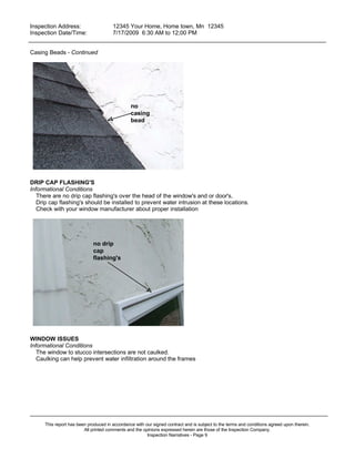 Inspection Address:      12345 Your Home, Home town, Mn 12345
 Inspection Date/Time:    7/17/2009 6:30 AM to 12;00 PM
_____________________________________________________________________________________________

Casing Beads - Continued




                                                no
                                                casing
                                                bead




DRIP CAP FLASHING'S
Informational Conditions
   There are no drip cap flashing's over the head of the window's and or door's,
   Drip cap flashing's should be installed to prevent water intrusion at these locations.
   Check with your window manufacturer about proper installation




                              no drip
                              cap
                              flashing's




WINDOW ISSUES
Informational Conditions
   The window to stucco intersections are not caulked.
   Caulking can help prevent water infiltration around the frames




_____________________________________________________________________________________________
      This report has been produced in accordance with our signed contract and is subject to the terms and conditions agreed upon therein.
                         All printed comments and the opinions expressed herein are those of the Inspection Company.
                                                        Inspection Narratives - Page 9
 