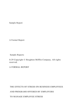 Sample Report
A Formal Report
Sample Reports
S-29 Copyright © Houghton Mifflin Company. All rights
reserved.
A FORMAL REPORT
THE EFFECTS OF STRESS ON BUSINESS EMPLOYEES
AND PROGRAMS OFFERED BY EMPLOYERS
TO MANAGE EMPLOYEE STRESS
 