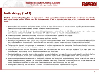 We deliver the facts – you make the decisions
RESEARCH ON INTERNATIONAL MARKETS
3
Methodology (1 of 2)
This B2C E-Commerce Report by yStats.com is produced in a holistic approach to contain relevant information about recent market trends,
sales figures, shares, products, Internet users and Internet shoppers as well as important player news in B2C E-Commerce in the relevant
region.
 This report includes the results of secondary market research: By using various sources we ensure maximum objectivity for all obtained data.
As a result companies get a precise and unbiased impression of the market situation.
 The report covers the B2C E-Commerce market. It takes into account a wide definition of B2C E-Commerce, and might include mobile
commerce and social commerce. B2B E-Commerce and C2C E-Commerce are not included, unless stated otherwise.
 This report contains a Management Summary, summarizing the main information provided in each chapter.
 Cross referencing of data was conducted in order to ensure validity and reliability.
 Besides providing information on the specific topic, every chart contains an Action Title, which summarizes the main statement of the chart and
a Sub Title, which gives information about the country, the topic, the unit or currency, and the time period the data on the chart refers to.
 Furthermore, the source of information and its release date are provided on every chart. It is possible that the information included in one chart
is derived from several sources. Then, all sources are mentioned on the chart.
 This report also includes rankings. Within these rankings, it is possible that the total amount adds up to more than 100%. If this is the case,
multiple answers were possible, and this is then mentioned in the note of the chart.
 If available, additional information about the data collection, for example the time of survey and number of people asked, is provided in the form
of a note. In some cases, the note (also) contains additional information needed to fully understand the contents of the respective data.
 When providing information about amounts of money, local currencies were mostly used. When referencing them in the Action Title, the EUR
values are also provided in brackets. The conversions are always made using the average currency exchange rate for the respective time
period. Should the currency figure be in the future, the average exchange rate of the previous year was used.
 This report includes mainly data from the last 12 months. The exact publication dates are mentioned in every chart.
3
 