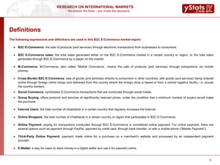 We deliver the facts – you make the decisions
RESEARCH ON INTERNATIONAL MARKETS
5
Definitions
The following expressions and definitions are used in this B2C E-Commerce market report:
 B2C E-Commerce: the sale of products (and services) through electronic transactions from businesses to consumers.
 B2C E-Commerce sales: the total sales generated either on the B2C E-Commerce market in a certain country or region, or the total sales
generated through B2C E-Commerce by a player on the market.
 M-Commerce: M-Commerce, also called “Mobile Commerce”, means the sale of products (and services) through transactions via mobile
phones.
 Cross-Border B2C E-Commerce: sale of goods (and services) directly to consumers in other countries, with goods (and services) being ordered
online through foreign online shops and delivered from the country where the foreign shop is based or from a central logistics facility, i.e. across
the country borders.
 Social Commerce: symbolizes E-Commerce transactions that are conducted through social media.
 Group Buying: offers products and services at significantly reduced prices, under the condition that a minimum number of buyers would make
the purchase.
 Internet Users: the total number of inhabitants in a certain country that regularly accesses the Internet.
 Online Shoppers: the total number of inhabitants in a certain country or region that participates in B2C E-Commerce.
 Online Payment: paying for transactions conducted through B2C E-Commerce is considered online payment. For online payment, there are
several options such as payment through PayPal, payment by credit card, through bank transfer, or with a mobile phone (“Mobile Payment”).
 Third-Party Online Payment: payment made online for a purchase on a merchant’s website and processed by an independent payment
provider.
 E-Wallet: a way for users to store money in a digital wallet and use it for payment online.
5
 