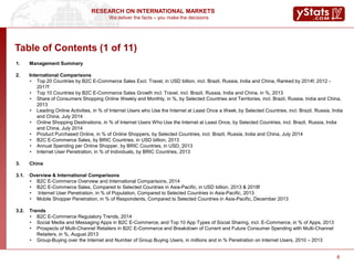 We deliver the facts – you make the decisions
RESEARCH ON INTERNATIONAL MARKETS
6
Table of Contents (1 of 11)
1. Management Summary
2. International Comparisons
• Top 20 Countries by B2C E-Commerce Sales Excl. Travel, in USD billion, incl. Brazil, Russia, India and China, Ranked by 2014f, 2012 -
2017f
• Top 10 Countries by B2C E-Commerce Sales Growth incl. Travel, incl. Brazil, Russia, India and China, in %, 2013
• Share of Consumers Shopping Online Weekly and Monthly, in %, by Selected Countries and Territories, incl. Brazil, Russia, India and China,
2013
• Leading Online Activities, in % of Internet Users who Use the Internet at Least Once a Week, by Selected Countries, incl. Brazil, Russia, India
and China, July 2014
• Online Shopping Destinations, in % of Internet Users Who Use the Internet at Least Once, by Selected Countries, incl. Brazil, Russia, India
and China, July 2014
• Product Purchased Online, in % of Online Shoppers, by Selected Countries, incl. Brazil, Russia, India and China, July 2014
• B2C E-Commerce Sales, by BRIC Countries, in USD billion, 2013
• Annual Spending per Online Shopper, by BRIC Countries, in USD, 2013
• Internet User Penetration, in % of Individuals, by BRIC Countries, 2013
3. China
3.1. Overview & International Comparisons
• B2C E-Commerce Overview and International Comparisons, 2014
• B2C E-Commerce Sales, Compared to Selected Countries in Asia-Pacific, in USD billion, 2013 & 2018f
• Internet User Penetration, in % of Population, Compared to Selected Countries in Asia-Pacific, 2013
• Mobile Shopper Penetration, in % of Respondents, Compared to Selected Countries in Asia-Pacific, December 2013
3.2. Trends
• B2C E-Commerce Regulatory Trends, 2014
• Social Media and Messaging Apps in B2C E-Commerce, and Top 10 App Types of Social Sharing, incl. E-Commerce, in % of Apps, 2013
• Prospects of Multi-Channel Retailers in B2C E-Commerce and Breakdown of Current and Future Consumer Spending with Multi-Channel
Retailers, in %, August 2013
• Group-Buying over the Internet and Number of Group Buying Users, in millions and in % Penetration on Internet Users, 2010 – 2013
 