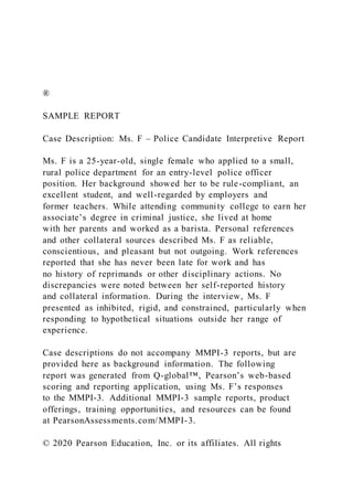®
SAMPLE REPORT
Case Description: Ms. F – Police Candidate Interpretive Report
Ms. F is a 25-year-old, single female who applied to a small,
rural police department for an entry-level police officer
position. Her background showed her to be rule-compliant, an
excellent student, and well-regarded by employers and
former teachers. While attending community college to earn her
associate’s degree in criminal justice, she lived at home
with her parents and worked as a barista. Personal references
and other collateral sources described Ms. F as reliable,
conscientious, and pleasant but not outgoing. Work references
reported that she has never been late for work and has
no history of reprimands or other disciplinary actions. No
discrepancies were noted between her self-reported history
and collateral information. During the interview, Ms. F
presented as inhibited, rigid, and constrained, particularly when
responding to hypothetical situations outside her range of
experience.
Case descriptions do not accompany MMPI-3 reports, but are
provided here as background information. The following
report was generated from Q-global™, Pearson’s web-based
scoring and reporting application, using Ms. F’s responses
to the MMPI-3. Additional MMPI-3 sample reports, product
offerings, training opportunities, and resources can be found
at PearsonAssessments.com/MMPI-3.
© 2020 Pearson Education, Inc. or its affiliates. All rights
 