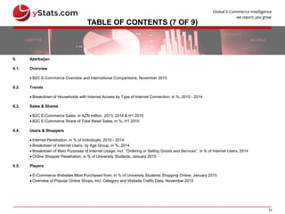 13
TABLE OF CONTENTS (7 OF 9)
6. Azerbaijan
6.1. Overview
 B2C E-Commerce Overview and International Comparisons, November 2015
6.2. Trends
 Breakdown of Households with Internet Access by Type of Internet Connection, in %, 2010 - 2014
6.3. Sales & Shares
 B2C E-Commerce Sales, in AZN million, 2013, 2014 & H1 2015
 B2C E-Commerce Share of Total Retail Sales, in %, H1 2015
6.4. Users & Shoppers
 Internet Penetration, in % of Individuals, 2010 - 2014
 Breakdown of Internet Users, by Age Group, in %, 2014
 Breakdown of Main Purposes of Internet Usage, incl. “Ordering or Selling Goods and Services”, in % of Internet Users, 2014
 Online Shopper Penetration, in % of University Students, January 2015
6.5. Players
 E-Commerce Websites Most Purchased from, in % of University Students Shopping Online, January 2015
 Overview of Popular Online Shops, incl. Category and Website Traffic Data, November 2015
 