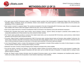 5
METHODOLOGY (2 OF 2)
 This report covers the B2C E-Commerce market in the selected member countries of the Commonwealth of Independent States (CIS), including Armenia,
Azerbaijan, Belarus, Kazakhstan, Russia, and Uzbekistan. Ukraine is also included in the present report as a market closely related to the CIS countries and
participating in CIS on a selective basis.
 Each country is covered in a separate chapter. The countries are presented in the order of descending B2C E-Commerce sales. Where no comparative sales
were available, other relevant criteria were applied to determine the order, such as Internet penetration.
 Each country chapter starts with an overview of development of B2C E-Commerce in the respective country with international comparisons.
 Following that, information about trends, sales & shares, users & shoppers, products, payment, delivery and players is presented, where available. Due to
varying data availability some of these sections may not be covered for certain countries.
 The “Trends” section generally provides an overview of the related market trends, such as cross-border B2C E-Commerce, social commerce, mobile Internet
penetration and the devices used to access the Internet.
 The section “Sales & Shares” includes the development of B2C E-Commerce sales, including historical sales and forecasts, where available. Furthermore, this
section shows information about B2C E-Commerce’s share of the total retail market. Related numbers, such as total sales of E-Commerce companies and the
value of online purchases per shopper are used where no information about actual B2C E-Commerce sales was available.
 In the “Users & Shoppers” section, a review of the development of Internet penetration is included. Where available, the number of online shoppers or a ranking
of online activities of Internet users, including online shopping, is provided.
 Afterwards, the section “Products” shows the leading product categories purchased online, where available.
 The next two sections, “Payment” and “Delivery”, cover information related to delivery and payment methods most used by online shoppers if available. With
regard to payment, data on online payment transactions with bank cards, such as number and value of transaction, is included where no ranking of online
payment methods is available.
 Finally, the “Players” section includes information about the leading E-Commerce players, such as retailers, marketplaces and classifieds portals, based on
criteria such as sales, website rank and popularity in social networks, depending on data availability.
 