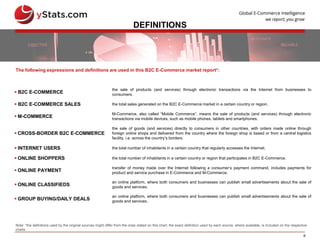 6
DEFINITIONS
 B2C E-COMMERCE
the sale of products (and services) through electronic transactions via the Internet from businesses to
consumers.
 B2C E-COMMERCE SALES the total sales generated on the B2C E-Commerce market in a certain country or region.
 M-COMMERCE
M-Commerce, also called “Mobile Commerce”, means the sale of products (and services) through electronic
transactions via mobile devices, such as mobile phones, tablets and smartphones.
 CROSS-BORDER B2C E-COMMERCE
the sale of goods (and services) directly to consumers in other countries, with orders made online through
foreign online shops and delivered from the country where the foreign shop is based or from a central logistics
facility, i.e. across the country’s borders.
 INTERNET USERS the total number of inhabitants in a certain country that regularly accesses the Internet.
 ONLINE SHOPPERS the total number of inhabitants in a certain country or region that participates in B2C E-Commerce.
 ONLINE PAYMENT
transfer of money made over the Internet following a consumer’s payment command, includes payments for
product and service purchase in E-Commerce and M-Commerce.
 ONLINE CLASSIFIEDS
an online platform, where both consumers and businesses can publish small advertisements about the sale of
goods and services.
 GROUP BUYING/DAILY DEALS
an online platform, where both consumers and businesses can publish small advertisements about the sale of
goods and services.
The following expressions and definitions are used in this B2C E-Commerce market report*:
Note: *the definitions used by the original sources might differ from the ones stated on this chart; the exact definition used by each source, where available, is included on the respective
charts
 
