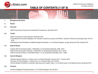 7
TABLE OF CONTENTS (1 OF 9)
1. Management Summary
2. Russia
2.1. Overview
 B2C E-Commerce Overview and International Comparisons, December 2015
2.2. Trends
 B2C E-Commerce Trends Overview, December 2015
 Cross-Border E-Commerce Statistics, incl. Number of Orders by Location and Platform, Number of Parcels and Average Check, 2013 &
2014
 Smartphone User Penetration and Mobile Shopper Penetration, in % of Online Shoppers, by Age Group and Total, October 2015
2.3. Sales & Shares
 Historic B2C E-Commerce Sales, in RUB billion, by Comparative Estimates, 2009 - 2014
 B2C E-Commerce Sales Forecasts, in RUB billion, by Comparative Estimates, 2014 - 2019f
 B2C E-Commerce Share of Total Retail Sales, in %, by Comparative Estimates, 2014 - 2020f
2.4. Users & Shoppers
 Monthly Internet Audience, in millions and in % of Adult Population, Summer 2011 - Summer 2015
 Number of Online Shoppers, in millions and in % of Internet Users, 2013 & 2014
 Online Shopper Penetration, by Gender, Age Group and Location Type, in % of Internet Users in the Relevant Group, November 2014
2.5. Products
 Product Categories Purchased Online, in % of Online Shoppers, 2013 & 2014
 