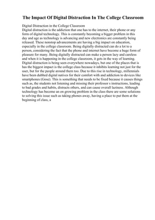 The Impact Of Digital Distraction In The College Classroom
Digital Distraction in the College Classroom
Digital distraction is the addiction that one has to the internet, their phone or any
form of digital technology. This is constantly becoming a bigger problem in this
day and age as technology is advancing and new electronics are constantly being
released. These nonstop advancements are having a big impact on education,
especially in the college classroom. Being digitally distracted can do a lot to a
person, considering the fact that the phone and internet have become a huge form of
pleasure for many. Being digitally distracted can make a person lazy and careless
and when it is happening in the college classroom, it gets in the way of learning.
Digital distraction is being seen everywhere nowadays, but one of the places that is
has the biggest impact is the college class because it inhibits learning not just for the
user, but for the people around them too. Due to this rise in technology, millennials
have been dubbed digital natives for their comfort with and addiction to devices like
smartphones (Gose). This is something that needs to be fixed because it causes things
such as, the students not listening and missing their professor s instructions, leading
to bad grades and habits, distracts others, and can cause overall laziness. Although
technology has become an on growing problem in the class there are some solutions
to solving this issue such as taking phones away, having a place to put them at the
beginning of class, a
 