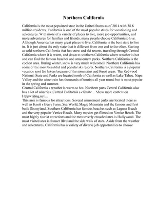 Northern California
California is the most populated state in the United States as of 2014 with 38.8
million residents. California is one of the most popular states for vacationing and
adventures. With more of a variety of places to live, more job opportunities, and
more adventures for families and friends, many people choose Californiato live.
Although America has many great places to live, California is the best state to live
in. It is just about the only state that is different from one end to the other. Starting
at cold northern California that has snow and ski resorts, traveling through Central
California where it is warm, and down to southern California where weather is hot
and can find the famous beaches and amusement parks. Northern California is the
coolest area. During winter, snow is very much welcomed. Northern California has
some of the most beautiful and popular ski resorts. Northern California is a popular
vacation spot for hikers because of the mountains and forest areas. The Redwood
National State and Parks are located north of California as well as Lake Tahoe. Napa
Valley and the wine train has thousands of tourists all year round but is most popular
in the spring and summer.
Central California s weather is warm to hot. Northern parts Central California also
has a lot of wineries. Central California s climate ... Show more content on
Helpwriting.net ...
This area is famous for attractions. Several amusement parks are located there as
well as Knott s Berry Farm, Sea World, Magic Mountain and the famous and first
built Disneyland. Southern California has famous beaches such as Laguna Beach
and the very popular Venice Beach. Many movies get filmed on Venice Beach. The
most highly tourist attractions and the most overly crowded area is Hollywood. The
most visited area is Sunset Blvd and the side walk of stars. Aside from the weather
and adventures, California has a variety of diverse job opportunities to choose
 