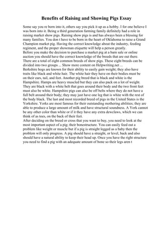 Benefits of Raising and Showing Pigs Essay
Some say you re born into it, others say you pick it up as a hobby. I for one believe I
was born into it. Being a third generation farming family definitely had a role in
raising market show pigs. Raising show pigs is and has always been a blessing for
many families. You don t have to be born in the heart of Oklahoma to raise a Grand
Champion market pig. Having the correct knowledge about the industry, feeding
regiment, and the proper showman etiquette will help a person greatly.
Before you make the decision to purchase a market pig at a barn sale or online
auction you should have the correct knowledge of the breeds that are out there.
There are a total of eight common breeds of show pigs. These eight breeds can be
divided into two groups ... Show more content on Helpwriting.net ...
Berkshire hogs are known for their ability to easily gain weight; they also have
traits like black and white hair. The white hair they have on their bodies must be
on their ears, tail, and feet. Another pig breed that is black and white is the
Hampshire. Hamps are heavy muscled but they can also pack on a lot of weight.
They are black with a white belt that goes around their body and the two front feet
must also be white. Hampshire pigs can also be off belts where they do not have a
full belt around their body; they may just have one leg that is white with the rest of
the body black. The last and most recorded breed of pigs in the United States is the
Yorkshire. Yorks are most famous for their outstanding mothering abilities; they are
able to produce a large amount of milk and have structural soundness. A York cannot
be any other color than white or if it they have any extra dewclaws, which we can
think of as toes, on the back of their feet.
After deciding on the breed or cross that you want to buy, you need to look at the
most important aspect of a pig; their bonestructure. You can easily feed out a
problem like weight or muscle but if a pig is straight legged as a baby then the
problem will only progress. A pig should have a straight, or level, back and also
should have a natural ability to keep their head up. Once you have the right structure
you need to find a pig with an adequate amount of bone so their legs aren t
 
