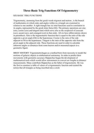 Three Basic Trig Functions Of Trigonometry
SIX BASIC TRIG FUNCTIONS
Trigonometry, stemming from the greek words trigonon and metron , is the branch
of mathematics in which sides and angles within in a triangle are examined in
relation to one another. A right triangle has six total functions used in correlation to
its angles, represented by the greek letter theta (Оё). The primary operations are sine
(sin), cosine (cos) and tangent (tan) which serve also as the reciprocal of cosecant
(csc), secant (sec), and cotangent (cot) in that order. All six have abbreviations shown
in parenthesis. Sine is the trigonometric function that is equal to the ratio of the side
opposite a given angle (Оё) to the hypotenuse. Cosine is the ratio of the side
adjacent to Оё to the hypotenuse. Tangent is the ratio of the opposite side from the
given angle to the adjacent side. These functions are used in order to calculate
unknown angles or distances from some known and/or measured aspects in a
geometric figure.
BRIEF HISTORY Trigonometrybegan as a method born from necessity to model the
motions of galactic objects in mathematical astronomy. In order to predict their
movements with geometric accuracy Hipparchus began the development of
mathematical tools which would allow astronomers to convert arc lengths to distance
measurements. Many contribute Hipparchus as the father of trigonometry. He was
the first to construct a table of values of a trigonometric function and created the
notion that all triangles as being inscribed into a circle
 