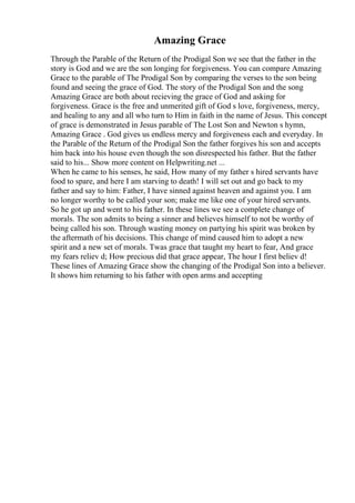 Amazing Grace
Through the Parable of the Return of the Prodigal Son we see that the father in the
story is God and we are the son longing for forgiveness. You can compare Amazing
Grace to the parable of The Prodigal Son by comparing the verses to the son being
found and seeing the grace of God. The story of the Prodigal Son and the song
Amazing Grace are both about recieving the grace of God and asking for
forgiveness. Grace is the free and unmerited gift of God s love, forgiveness, mercy,
and healing to any and all who turn to Him in faith in the name of Jesus. This concept
of grace is demonstrated in Jesus parable of The Lost Son and Newton s hymn,
Amazing Grace . God gives us endless mercy and forgiveness each and everyday. In
the Parable of the Return of the Prodigal Son the father forgives his son and accepts
him back into his house even though the son disrespected his father. But the father
said to his... Show more content on Helpwriting.net ...
When he came to his senses, he said, How many of my father s hired servants have
food to spare, and here I am starving to death! I will set out and go back to my
father and say to him: Father, I have sinned against heaven and against you. I am
no longer worthy to be called your son; make me like one of your hired servants.
So he got up and went to his father. In these lines we see a complete change of
morals. The son admits to being a sinner and believes himself to not be worthy of
being called his son. Through wasting money on partying his spirit was broken by
the aftermath of his decisions. This change of mind caused him to adopt a new
spirit and a new set of morals. Twas grace that taught my heart to fear, And grace
my fears reliev d; How precious did that grace appear, The hour I first believ d!
These lines of Amazing Grace show the changing of the Prodigal Son into a believer.
It shows him returning to his father with open arms and accepting
 