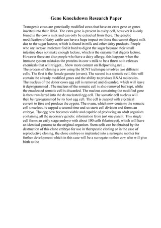 Gene Knockdown Research Paper
Transgenic cows are genetically modified cows that have an extra gene or genes
inserted into their DNA. The extra gene is present in every cell, however it is only
found in the cow s milk and can only be extracted from there. The genetic
modification of dairy cattle can have a huge impact on those that cannot digest milk
due to the sugar lactose, which is found in milk and other dairy products. People
who are lactose intolerant find it hard to digest the sugar because their small
intestine does not make enough lactase, which is the enzyme that digests lactose.
However there are also people who have a dairy allergy, this happens when the
immune system mistakes the proteins in cow s milk to be a threat so it releases
chemicals that will trigger... Show more content on Helpwriting.net ...
The process of cloning a cow using the SCNT technique involves two different
cells. The first is the female gamete (ovum). The second is a somatic cell, this will
contain the already modified genes and the ability to produce RNAi molecules.
The nucleus of the donor cows egg cell is removed and discarded, which will leave
it deprogrammed . The nucleus of the somatic cell is also removed but kept, while
the enucleated somatic cell is discarded. The nucleus containing the modified gene
is then transferred into the de nucleated egg cell. The somatic cell nucleus will
then be reprogrammed by its host egg cell. The cell is zapped with electrical
current to fuse and produce the zygote. The ovum, which now contains the somatic
cell s nucleus, is zapped a second time and so starts cell division and forms an
embryo. The egg now becomes viable and capable of producing an adult organism
containing all the necessary genetic information from just one parent. This single
cell forms an early stage embryo with about 100 cells (blastocyst), which will have
an identical genome to the original organism. Stem cells can be obtained by the
destruction of this clone embryo for use in therapeutic cloning or in the case of
reproductive cloning, the clone embryo is implanted into a surrogate mother for
further development which in this case will be a surrogate mother cow who will give
birth to the
 