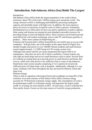 Introduction. Sub-Saharan Africa (Ssa) Holds The Largest
Introduction
Sub Saharan Africa (SSA) holds the largest population in the world without
electricity; about 70% of the total 1.3billion energy poor around the world . The
energy structure in SSA is challenging and dubbed by possessing inadequate
capacity and unreliable means with high costs. In addition, the most expensive
prices for access to electricity are paid by some of Africa s poorest. Fortunately,
distributed power in Africa does not have any policy regulations or grids to upkeep .
Solar energy and biomass are among the most abundant renewable resources for
providing energy to rural sub Saharan Africa. These resources can be harnessed and
used effectively with modern technology such as solar PV and biomass gasifiers to
produce ... Show more content on Helpwriting.net ...
In Kenya and Tanzania half a million household are serviced by pay as you go solar
companies . M Kopa Solar, one of the leaders in this space based in Nigeria, has
already brought solar power to over 140,000 African residents and small business
owners (approximately 1.12 MW based on 8 W average system size) .
Although solar panels and kits are easily transported and require little to no
maintenance, solar does not solve all of Africa s problems. Current systems can
only light up small shops and service small businesses such as salons. Several firms
are working on scaling them up to provide power to small factories and farms. But
even so, small scale solar power is not sufficient when it comes to big industries .
Small home solar system (usually comprising of 1or 2 panels) do not provide
sufficient power for large loads, such as hospitals. Additionally, although it is very
sunny, irradiance still varies throughout the day and need for batteries which add
large costs.
Biomass Energy
Africa is rich in vegetation with tropical forest and woodlands covering 60% of the
continent. In several countries of Sub Sahara Africa (SSA), biomass energy
accounts for 70 90 percent of primary energy supply. The consumption of wood is
the predominant sourВ¬ce of biomass energy, and represents the largest single
sourВ¬ce of energy for most families in SSA . In rural areas, wood is collected free
from nearby forests. Forests are the main sources of wood for energy production .
 