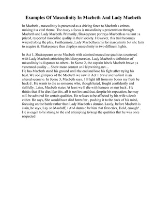 Examples Of Masculinity In Macbeth And Lady Macbeth
In Macbeth , masculinity is presented as a driving force to Macbeth s crimes,
making it a vital theme. The essay s focus is masculinity s presentation through
Macbeth and Lady Macbeth. Primarily, Shakespeare portrays Macbeth as valiant : a
prized, respected masculine quality in their society. However, this trait becomes
warped along the play. Furthermore, Lady Macbethyearns for masculinity but she fails
to acquire it. Shakespeare thus displays masculinity in two different lights.
In Act 1, Shakespeare wrote Macbeth with admired masculine qualities countered
with Lady Macbeth criticising his idiosyncrasies. Lady Macbeth s definition of
masculinity is disparate to others . In Scene 2, the captain labels Macbeth brave ; a
venerated quality ... Show more content on Helpwriting.net ...
He has Macbeth stand his ground until the end and lose his fight after trying his
best. We see glimpses of the Macbeth we saw in Act 1 brave and valiant in an
altered scenario. In Scene 3, Macbeth says, I ll fight till from my bones my flesh be
hack d . He wants to die as someone who, though hated, fought confidently and
skilfully. Later, Macbeth states At least we ll die with harness on our back . He
thinks that if he dies like this, all is not lost and that, despite his reputation, he may
still be admired for certain qualities. He refuses to be affected by his wife s death
either. He says, She would have died hereafter , pushing it to the back of his mind,
focusing on the battle rather than Lady Macbeth s demise. Lastly, before Macbeth is
slain, he says, Lay on Macduff, / And damn d be him that first cries, Hold, enough! .
He is eager to be strong to the end attempting to keep the qualities that he was once
respected
 