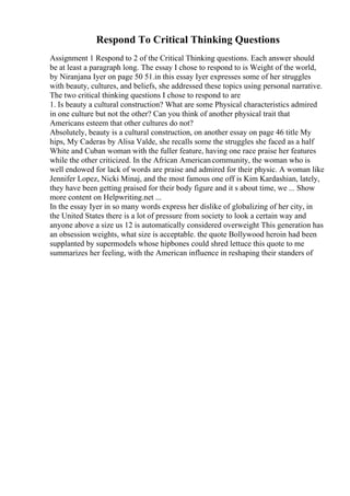 Respond To Critical Thinking Questions
Assignment 1 Respond to 2 of the Critical Thinking questions. Each answer should
be at least a paragraph long. The essay I chose to respond to is Weight of the world,
by Niranjana Iyer on page 50 51.in this essay Iyer expresses some of her struggles
with beauty, cultures, and beliefs, she addressed these topics using personal narrative.
The two critical thinking questions I chose to respond to are
1. Is beauty a cultural construction? What are some Physical characteristics admired
in one culture but not the other? Can you think of another physical trait that
Americans esteem that other cultures do not?
Absolutely, beauty is a cultural construction, on another essay on page 46 title My
hips, My Caderas by Alisa Valde, she recalls some the struggles she faced as a half
White and Cuban woman with the fuller feature, having one race praise her features
while the other criticized. In the African Americancommunity, the woman who is
well endowed for lack of words are praise and admired for their physic. A woman like
Jennifer Lopez, Nicki Minaj, and the most famous one off is Kim Kardashian, lately,
they have been getting praised for their body figure and it s about time, we ... Show
more content on Helpwriting.net ...
In the essay Iyer in so many words express her dislike of globalizing of her city, in
the United States there is a lot of pressure from society to look a certain way and
anyone above a size us 12 is automatically considered overweight This generation has
an obsession weights, what size is acceptable. the quote Bollywood heroin had been
supplanted by supermodels whose hipbones could shred lettuce this quote to me
summarizes her feeling, with the American influence in reshaping their standers of
 