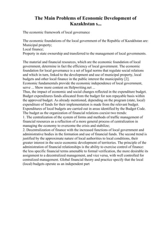The Main Problems of Economic Development of
Kazakhstan s...
The economic framework of local governance
The economic foundations of the local government of the Republic of Kazakhstan are:
Municipal property;
Local finance;
Property in state ownership and transferred to the management of local governments.
The material and financial resources, which are the economic foundation of local
government, determine in fact the efficiency of local government. The economic
foundation for local governance is a set of legal norms that regulate social relations
and which in turn, linked to the development and use of municipal property, local
budgets and other local finance in the public interest the municipality [2].
Economic fundamentals provide the economic independence of local government,
serve ... Show more content on Helpwriting.net ...
Thus, the impact of economic and social changes reflected in the expenditure budget.
Budget expenditures funds allocated from the budget for non repayable basis within
the approved budget. As already mentioned, depending on the program (state, local)
expenditure of funds for their implementation is made from the relevant budget.
Expenditures of local budgets are carried out in areas identified by the Budget Code.
The budget as the organization of financial relations coexist two trends:
1. The centralization of the system of forms and methods of traffic management of
financial resources as a reflection of a more general process of centralization in
managing the economy to overcome the crisis and stabilize;
2. Decentralization of finance with the increased functions of local government and
administrative bodies in the formation and use of financial funds. The second trend is
justified by the approximate nature of local authorities to local conditions, their
greater interest in the socio economic development of territories. The principle of the
administration of financial relationships is the ability to exercise control of finance:
the less specific financial terms amenable to formal verification, the more desirable its
assignment to a decentralized management, and vice versa, with well controlled for
centralized management. Global financial theory and practice specify that the local
(local) budgets operate as an independent part
 