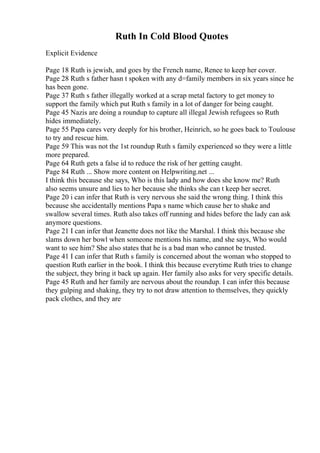Ruth In Cold Blood Quotes
Explicit Evidence
Page 18 Ruth is jewish, and goes by the French name, Renee to keep her cover.
Page 28 Ruth s father hasn t spoken with any d=family members in six years since he
has been gone.
Page 37 Ruth s father illegally worked at a scrap metal factory to get money to
support the family which put Ruth s family in a lot of danger for being caught.
Page 45 Nazis are doing a roundup to capture all illegal Jewish refugees so Ruth
hides immediately.
Page 55 Papa cares very deeply for his brother, Heinrich, so he goes back to Toulouse
to try and rescue him.
Page 59 This was not the 1st roundup Ruth s family experienced so they were a little
more prepared.
Page 64 Ruth gets a false id to reduce the risk of her getting caught.
Page 84 Ruth ... Show more content on Helpwriting.net ...
I think this because she says, Who is this lady and how does she know me? Ruth
also seems unsure and lies to her because she thinks she can t keep her secret.
Page 20 i can infer that Ruth is very nervous she said the wrong thing. I think this
because she accidentally mentions Papa s name which cause her to shake and
swallow several times. Ruth also takes off running and hides before the lady can ask
anymore questions.
Page 21 I can infer that Jeanette does not like the Marshal. I think this because she
slams down her bowl when someone mentions his name, and she says, Who would
want to see him? She also states that he is a bad man who cannot be trusted.
Page 41 I can infer that Ruth s family is concerned about the woman who stopped to
question Ruth earlier in the book. I think this because everytime Ruth tries to change
the subject, they bring it back up again. Her family also asks for very specific details.
Page 45 Ruth and her family are nervous about the roundup. I can infer this because
they gulping and shaking, they try to not draw attention to themselves, they quickly
pack clothes, and they are
 