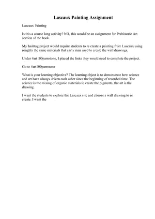 Lascaux Painting Assignment
Lascaux Painting
Is this a course long activity? NO, this would be an assignment for Prehistoric Art
section of the book.
My hashtag project would require students to re create a painting from Lascaux using
roughly the same materials that early man used to create the wall drawings.
Under #art100parrotone, I placed the links they would need to complete the project.
Go to #art100parrotone
What is your learning objective? The learning object is to demonstrate how science
and art have always driven each other since the beginning of recorded time. The
science is the mixing of organic materials to create the pigments, the art is the
drawing.
I want the students to explore the Lascaux site and choose a wall drawing to re
create. I want the
 