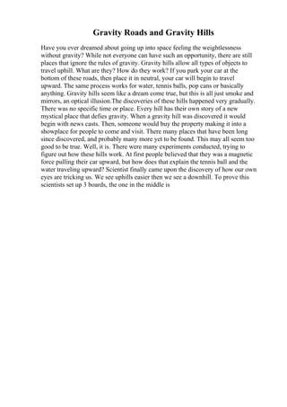 Gravity Roads and Gravity Hills
Have you ever dreamed about going up into space feeling the weightlessness
without gravity? While not everyone can have such an opportunity, there are still
places that ignore the rules of gravity. Gravity hills allow all types of objects to
travel uphill. What are they? How do they work? If you park your car at the
bottom of these roads, then place it in neutral, your car will begin to travel
upward. The same process works for water, tennis balls, pop cans or basically
anything. Gravity hills seem like a dream come true, but this is all just smoke and
mirrors, an optical illusion.The discoveries of these hills happened very gradually.
There was no specific time or place. Every hill has their own story of a new
mystical place that defies gravity. When a gravity hill was discovered it would
begin with news casts. Then, someone would buy the property making it into a
showplace for people to come and visit. There many places that have been long
since discovered, and probably many more yet to be found. This may all seem too
good to be true. Well, it is. There were many experiments conducted, trying to
figure out how these hills work. At first people believed that they was a magnetic
force pulling their car upward, but how does that explain the tennis ball and the
water traveling upward? Scientist finally came upon the discovery of how our own
eyes are tricking us. We see uphills easier then we see a downhill. To prove this
scientists set up 3 boards, the one in the middle is
 