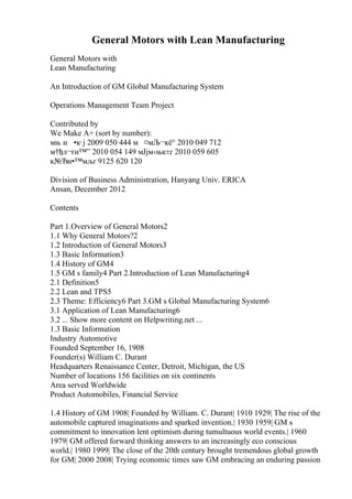 General Motors with Lean Manufacturing
General Motors with
Lean Manufacturing
An Introduction of GM Global Manufacturing System
Operations Management Team Project
Contributed by
We Make A+ (sort by number):
мњ н •к·ј 2009 050 444 м ¤мЉ¬кё° 2010 049 712
м†ђл¬ґн™” 2010 054 149 мЈјм‹њк±ґ 2010 059 605
к№Ђн•™мљґ 9125 620 120
Division of Business Administration, Hanyang Univ. ERICA
Ansan, December 2012
Contents
Part 1.Overview of General Motors2
1.1 Why General Motors?2
1.2 Introduction of General Motors3
1.3 Basic Information3
1.4 History of GM4
1.5 GM s family4 Part 2.Introduction of Lean Manufacturing4
2.1 Definition5
2.2 Lean and TPS5
2.3 Theme: Efficiency6 Part 3.GM s Global Manufacturing System6
3.1 Application of Lean Manufacturing6
3.2 ... Show more content on Helpwriting.net ...
1.3 Basic Information
Industry Automotive
Founded September 16, 1908
Founder(s) William C. Durant
Headquarters Renaissance Center, Detroit, Michigan, the US
Number of locations 156 facilities on six continents
Area served Worldwide
Product Automobiles, Financial Service
1.4 History of GM 1908| Founded by William. C. Durant| 1910 1929| The rise of the
automobile captured imaginations and sparked invention.| 1930 1959| GM s
commitment to innovation lent optimism during tumultuous world events.| 1960
1979| GM offered forward thinking answers to an increasingly eco conscious
world.| 1980 1999| The close of the 20th century brought tremendous global growth
for GM| 2000 2008| Trying economic times saw GM embracing an enduring passion
 