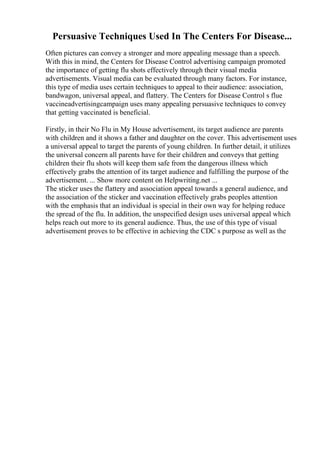 Persuasive Techniques Used In The Centers For Disease...
Often pictures can convey a stronger and more appealing message than a speech.
With this in mind, the Centers for Disease Control advertising campaign promoted
the importance of getting flu shots effectively through their visual media
advertisements. Visual media can be evaluated through many factors. For instance,
this type of media uses certain techniques to appeal to their audience: association,
bandwagon, universal appeal, and flattery. The Centers for Disease Control s flue
vaccineadvertisingcampaign uses many appealing persuasive techniques to convey
that getting vaccinated is beneficial.
Firstly, in their No Flu in My House advertisement, its target audience are parents
with children and it shows a father and daughter on the cover. This advertisement uses
a universal appeal to target the parents of young children. In further detail, it utilizes
the universal concern all parents have for their children and conveys that getting
children their flu shots will keep them safe from the dangerous illness which
effectively grabs the attention of its target audience and fulfilling the purpose of the
advertisement. ... Show more content on Helpwriting.net ...
The sticker uses the flattery and association appeal towards a general audience, and
the association of the sticker and vaccination effectively grabs peoples attention
with the emphasis that an individual is special in their own way for helping reduce
the spread of the flu. In addition, the unspecified design uses universal appeal which
helps reach out more to its general audience. Thus, the use of this type of visual
advertisement proves to be effective in achieving the CDC s purpose as well as the
 