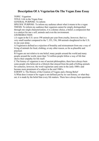 Description Of A Vegetarian On The Vegan Zone Essay
TOPIC: Veganism
TITLE: Life in the Vegan Zone
GENERAL PURPOSE: To inform
SPECIFIC PURPOSE: To inform my audience about what it means to be a vegan
THESIS: To inform my audience that veganism cannot be simply distinguished
through one single characterization, it is a dietary choice, a belief, a compassion that
is a catalyst for one s self, animals and even the environment.
I.INTRODUCTION
i.A vegan in the U.S. saves 198 animals per year from cruelty, however, that is a
very small number compared to the 7, 353, 336, 300 animals slaughtered in the U.S.
in one year alone.
A.Veganismis defined as a rejection of brutality and mistreatment from one s way of
living of animals for food, clothing, or any other reason, as far as plausible and
practical.
B.Vegans are not relative to one belief, many people around the world and many
people around the world, more than 7.6 million people follow a way of life that
shows their empathy for life itself.
C.The history of veganism is one of ancient philosophies, there have always been
some people who believed in a lifestyle that strayed from the path of killing animals
for centuries, however, the word vegetarian came unto in the early 1800 s and
became more prominent of a subject in the mid 1900 s.
II.BODY ii. The History of the Creation of Vegans and a Strong Belief
A.What does it mean to be vegan is not defined just by its vast history, or what they
eat, it is made by the belief that every life matters. There have always been questions
 