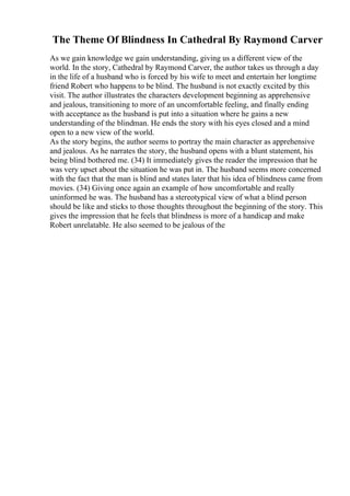The Theme Of Blindness In Cathedral By Raymond Carver
As we gain knowledge we gain understanding, giving us a different view of the
world. In the story, Cathedral by Raymond Carver, the author takes us through a day
in the life of a husband who is forced by his wife to meet and entertain her longtime
friend Robert who happens to be blind. The husband is not exactly excited by this
visit. The author illustrates the characters development beginning as apprehensive
and jealous, transitioning to more of an uncomfortable feeling, and finally ending
with acceptance as the husband is put into a situation where he gains a new
understanding of the blindman. He ends the story with his eyes closed and a mind
open to a new view of the world.
As the story begins, the author seems to portray the main character as apprehensive
and jealous. As he narrates the story, the husband opens with a blunt statement, his
being blind bothered me. (34) It immediately gives the reader the impression that he
was very upset about the situation he was put in. The husband seems more concerned
with the fact that the man is blind and states later that his idea of blindness came from
movies. (34) Giving once again an example of how uncomfortable and really
uninformed he was. The husband has a stereotypical view of what a blind person
should be like and sticks to those thoughts throughout the beginning of the story. This
gives the impression that he feels that blindness is more of a handicap and make
Robert unrelatable. He also seemed to be jealous of the
 