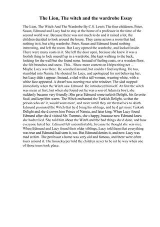 The Lion, The witch and the wardrobe Essay
The Lion, The Witch And The Wardrobe By C.S. Lewis The four childeren, Peter,
Susan, Edmund and Lucy had to stay at the home of a professor in the time of the
second world war. Because there was not much to do and it rained a lot, the
children decided to look around the house. They came across a room that had
nothing in it, but a big wardrobe. Peter, Susan and Edmund found nothing
interesting, and left the room. But Lucy opened the wardrobe, and looked inside.
There were many coats in it. She left the door open, because she knew it was a
foolish thing to lock oneself up in a wardrobe. She kept walking to the back,
looking for the wall but she found none. Instead of feeling coats, or a wooden floor,
she felt branches and snow. This... Show more content on Helpwriting.net ...
Maybe Lucy was there. He searched around, but couldn t find anything. He too,
stumbled into Narnia. He shouted for Lucy, and apologized for not believing her,
but Lucy didn t appear. Instead, a sled with a tall woman, wearing white, with a
white face appeared. A dwarf was steering two wite reindeer. The sled stopped
immediatly when the Witch saw Edmund. He introduced himself. At first the witch
was mean at first, but when she found out he was a son of Adam (a boy), she
suddenly became very friendly. She gave Edmund some turkish Delight, his favorite
food, and kept him warm. The Witch enchanted the Turkish Delight, so that the
person who ate it, would want more, and more untill they ate themselves to death.
Edmund promised the Witch that he d bring his siblings, and he d get more Turkish
Delight and she d crown him Prince of Narnia, and later king. When Lucy found
Edmund after she d visited Mr. Tumnus, she s happy, bacause now Edmund knew
she hadn t lied. She told him about the Witch and the bad things she d done, and how
everyone hated her. Edmund felt uncomfortable, because he thought she was nice.
When Edmund and Lucy found their older siblings, Lucy told them that everything
was true and Edmund had seen it, too. But Edmund denies it, and now Lucy was
mad at him. The professor s home was very old and famous, and there were often
tours around it. The housekeeper told the children never to be int he way when one
of those tours took place.
 