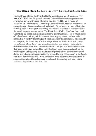 The Black Slave Codes, Jim Crow Laws, And Color Line
Especially considering the Civil Rights Movement was over 50 years ago. IT IS
NO ACCIDENT that the pivotal Supreme Court decision launching the modern
civil rights movement was an education case the 1954 Brown v. Board of
Education of Topeka ruling. (Leadership Conference) For America present day, the
change in race relation has changed, technically for no longer are acts of hatred as
blatantly open and accepted; while they still do exist they are not as common and
frequently exposed as appropriate. The Black Slave Codes, Jim Crow Laws, and
Color Line are within our societies normative cluster cultures. This is where groups
of culture habit a vicinity of likeness and share appropriations, such as racial
norms, bed rocked by realtor support, financed lender discrimination, city property
tax inequality increases, and school zonings. These are some of the new erected
obstacles that blacks face when trying to assimilate into a society not made for
their habituation. Now don t take my word for it, but just as a Racist would claim
their non racist ways, so would an individual who bares no observation from the
receiving end of inequality. Just take for example the school teacher interviewed
during a psychological experiment in Europe on Racism. (Elliot, Jane) In the South,
anti Black violence declined. Black candidates were elected to political offices in
communities where blacks had once been barred from voting, and many of the
leaders or organizations that came into
 