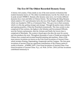 The Era Of The Oldest Recorded Dynasty Essay
A history rich country, China stands as one of the most ancient civilizations that
modern humanity knows of. The oldest recorded dynasty was the Xia which was at
its peak around 1800BCE. Dynasty after dynasty came next, over twenty different
dynasties have risen and fallen in Chinese history. The last being the Qing Dynasty
which ended in 1911 and ultimately led to the rise of the People s Republic of China
which was founded in 1949 as a Communist Party. This gave rise to their economy
which is to this day getting stronger and stronger. Through the parties many reforms
and opening up policy, China has flourished economically. The class system is also
comprised of four sections, the highest is the Scholars and Government Officials,
next the Farmers and peasants, then the Artisans and finally the lowest class is
comprised of Merchants. The system is based upon who does the most for society
and who produces the most. Throughout thousands of years of feudal governing the
Chinese have created and invented beautiful painting and machines. Some of the
most renown inventions are known as the Four Great Inventions of Ancient China ,
which includes Printing, Papermaking, Gunpowder and the Compass. The four great
inventions of ancient China are significant contributions of the Chinese nation to
world civilization. , (FMPRC.GOV. Four Great Inventions of Ancient China. Four
Great Inventions of Ancient China. N.p., n.d. Web. 26 Nov. 2016.) all four inventions
contributed immensely to
 