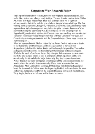 Serpentine War Research Paper
The Serpentine are former villains, but now they re pretty neutral characters. The
snake like creatures are always ready to fight. They re favorite pastime is the Slither
Pit, where they fight one another. They also use the Slither Pit to fight for
advancement in their tribe. All the generals have long tails instead of legs. The five
warring tribes (Hypnobrai, Fangpyre, Venomari, Constrictai, and Anacondrai) were
separated and locked underground long before the pilot episodes, because of what
happened during the Serpentine War. Each tribe has its own unique power: the
Hypnobrai hypnotize their victims, the Fangpyre can turn anything into a snake, the
Venomari can make you see things when they spit their venom in your eyes, the
Constrictai can crush you to death, and the Anacondrai can... Show more content on
Helpwriting.net ...
After his supposed death, Skales, voiced by Ian James Corlett, took over as leader
of the Serpentine until Garmadon used his Megaweapon to persuade the
Serpentine to join his side. When Skales had had enough, he got rid of Garmadon
and again assumed control. His first order got them locked underground again.
While in the tomb of the Stone Army, they changed their ways and became more
pacifistic and useless. Skales is still in charge of all the Serpentine, and he will
occasionally decide to help the ninja, but mostly they just keep to themselves.
Pythor does not have any connection with the rest of the Serpentine anymore. He
was in prison for a while, but was taken by Chen, since he was the last true
Anacondrai. After Garmadon s sacrifice, Pythor allied with the ninja because he
hated the Anacondrai Cultists more for disgracing his kind. After the battle, he went
on his way, but returned in Day of the Departed because he was still mad at Lloyd.
They fought, but he was defeated and he hasn t been seen
 