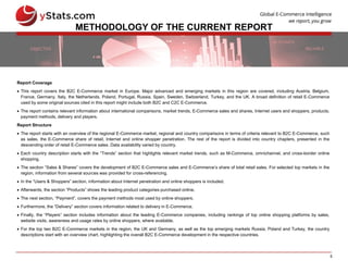 5
METHODOLOGY OF THE CURRENT REPORT
Report Coverage
 This report covers the B2C E-Commerce market in Europe. Major advanced and emerging markets in this region are covered, including Austria, Belgium,
France, Germany, Italy, the Netherlands, Poland, Portugal, Russia, Spain, Sweden, Switzerland, Turkey, and the UK. A broad definition of retail E-Commerce
used by some original sources cited in this report might include both B2C and C2C E-Commerce.
 The report contains relevant information about international comparisons, market trends, E-Commerce sales and shares, Internet users and shoppers, products,
payment methods, delivery and players.
Report Structure
 The report starts with an overview of the regional E-Commerce market, regional and country comparisons in terms of criteria relevant to B2C E-Commerce, such
as sales, the E-Commerce share of retail, Internet and online shopper penetration. The rest of the report is divided into country chapters, presented in the
descending order of retail E-Commerce sales. Data availability varied by country.
 Each country description starts with the “Trends” section that highlights relevant market trends, such as M-Commerce, omnichannel, and cross-border online
shopping.
 The section “Sales & Shares” covers the development of B2C E-Commerce sales and E-Commerce’s share of total retail sales. For selected top markets in the
region, information from several sources was provided for cross-referencing.
 In the “Users & Shoppers” section, information about Internet penetration and online shoppers is included.
 Afterwards, the section “Products” shows the leading product categories purchased online.
 The next section, “Payment”, covers the payment methods most used by online shoppers.
 Furthermore, the “Delivery” section covers information related to delivery in E-Commerce.
 Finally, the “Players” section includes information about the leading E-Commerce companies, including rankings of top online shopping platforms by sales,
website visits, awareness and usage rates by online shoppers, where available.
 For the top two B2C E-Commerce markets in the region, the UK and Germany, as well as the top emerging markets Russia, Poland and Turkey, the country
descriptions start with an overview chart, highlighting the overall B2C E-Commerce development in the respective countries.
 