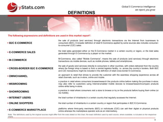 6
DEFINITIONS
 B2C E-COMMERCE
the sale of products (and services) through electronic transactions via the Internet from businesses to
consumers (B2C). A broader definition of retail E-Commerce applied by some sources also includes consumer-
to-consumer (C2C) sales.
 E-COMMERCE SALES
the total sales generated either on the E-Commerce market in a certain country or region, or the total sales
generated through E-Commerce by a player on the market.
 M-COMMERCE
M-Commerce, also called “Mobile Commerce”, means the sale of products (and services) through electronic
transactions via mobile devices, such as mobile phones, tablets and smartphones.
 CROSS-BORDER B2C E-COMMERCE
the sale of goods (and services) directly to consumers in other countries, with orders delivered from the country
where the foreign shop is based or from a central logistics facility, i.e. across the country’s borders. Both B2C
and C2C transactions might be included in the definition of retail cross-border E-Commerce.
 OMNICHANNEL
an approach to retail that strives to provide the customer with the seamless shopping experience across all
retail channels, such as in-store, online and mobile.
 WEBROOMING
a practice in retail where consumers browse/research the products online before making the purchase in-store;
may also refer to customers using Internet-enabled mobile devices to browse/research/compare products
online while being in-store.
 SHOWROOMING
a practice in retail where consumers visit a store to browse or try on the products before buying them online (or
via mobile).
 INTERNET USERS the total number of inhabitants in a certain country that regularly accesses the Internet.
 ONLINE SHOPPERS the total number of inhabitants in a certain country or region that participates in B2C E-Commerce.
 E-COMMERCE MARKETPLACE
platforms where third-party merchants (B2C) or individuals (C2C) can sell their digital or physical products
online whereas the marketplace operator acts as an intermediary.
The following expressions and definitions are used in this market report*:
Note: *the definitions used by the original sources might differ from the ones stated on this chart; the exact definition used by each source, where available, is included on the respective
charts
 