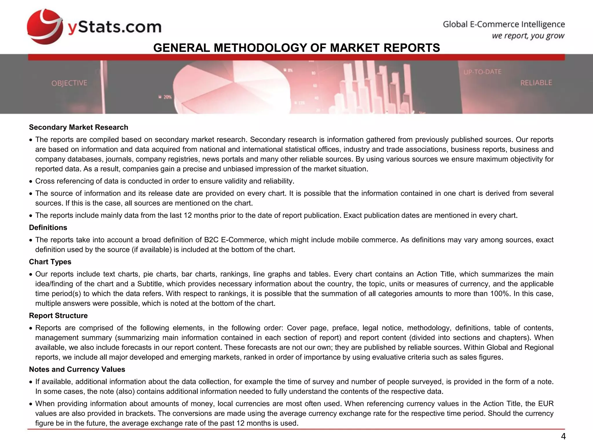 4
GENERAL METHODOLOGY OF MARKET REPORTS
Secondary Market Research
 The reports are compiled based on secondary market research. Secondary research is information gathered from previously published sources. Our reports
are based on information and data acquired from national and international statistical offices, industry and trade associations, business reports, business and
company databases, journals, company registries, news portals and many other reliable sources. By using various sources we ensure maximum objectivity for
reported data. As a result, companies gain a precise and unbiased impression of the market situation.
 Cross referencing of data is conducted in order to ensure validity and reliability.
 The source of information and its release date are provided on every chart. It is possible that the information contained in one chart is derived from several
sources. If this is the case, all sources are mentioned on the chart.
 The reports include mainly data from the last 12 months prior to the date of report publication. Exact publication dates are mentioned in every chart.
Definitions
 The reports take into account a broad definition of B2C E-Commerce, which might include mobile commerce. As definitions may vary among sources, exact
definition used by the source (if available) is included at the bottom of the chart.
Chart Types
 Our reports include text charts, pie charts, bar charts, rankings, line graphs and tables. Every chart contains an Action Title, which summarizes the main
idea/finding of the chart and a Subtitle, which provides necessary information about the country, the topic, units or measures of currency, and the applicable
time period(s) to which the data refers. With respect to rankings, it is possible that the summation of all categories amounts to more than 100%. In this case,
multiple answers were possible, which is noted at the bottom of the chart.
Report Structure
 Reports are comprised of the following elements, in the following order: Cover page, preface, legal notice, methodology, definitions, table of contents,
management summary (summarizing main information contained in each section of report) and report content (divided into sections and chapters). When
available, we also include forecasts in our report content. These forecasts are not our own; they are published by reliable sources. Within Global and Regional
reports, we include all major developed and emerging markets, ranked in order of importance by using evaluative criteria such as sales figures.
Notes and Currency Values
 If available, additional information about the data collection, for example the time of survey and number of people surveyed, is provided in the form of a note.
In some cases, the note (also) contains additional information needed to fully understand the contents of the respective data.
 When providing information about amounts of money, local currencies are most often used. When referencing currency values in the Action Title, the EUR
values are also provided in brackets. The conversions are made using the average currency exchange rate for the respective time period. Should the currency
figure be in the future, the average exchange rate of the past 12 months is used.
 