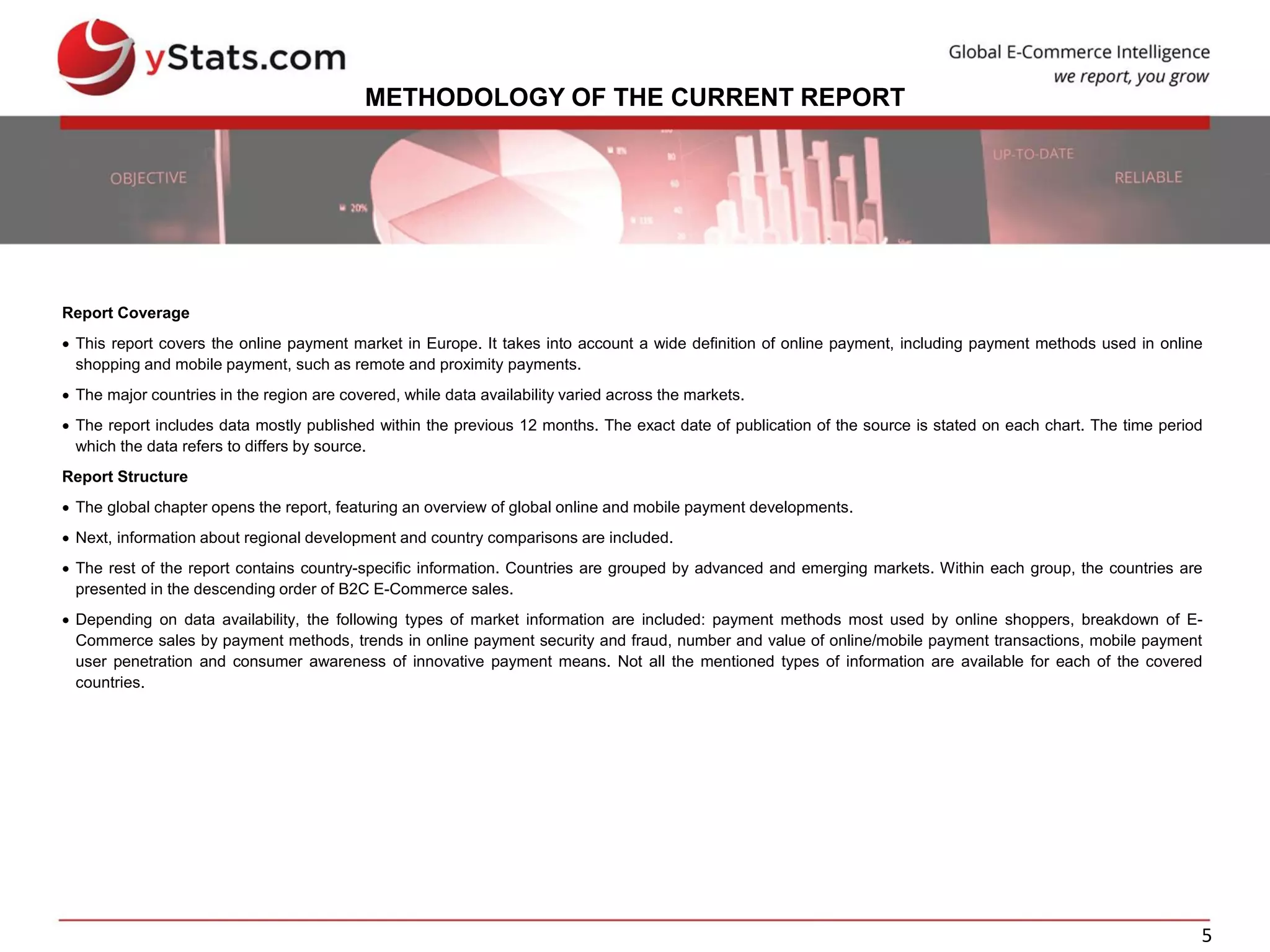 5
METHODOLOGY OF THE CURRENT REPORT
Report Coverage
 This report covers the online payment market in Europe. It takes into account a wide definition of online payment, including payment methods used in online
shopping and mobile payment, such as remote and proximity payments.
 The major countries in the region are covered, while data availability varied across the markets.
 The report includes data mostly published within the previous 12 months. The exact date of publication of the source is stated on each chart. The time period
which the data refers to differs by source.
Report Structure
 The global chapter opens the report, featuring an overview of global online and mobile payment developments.
 Next, information about regional development and country comparisons are included.
 The rest of the report contains country-specific information. Countries are grouped by advanced and emerging markets. Within each group, the countries are
presented in the descending order of B2C E-Commerce sales.
 Depending on data availability, the following types of market information are included: payment methods most used by online shoppers, breakdown of E-
Commerce sales by payment methods, trends in online payment security and fraud, number and value of online/mobile payment transactions, mobile payment
user penetration and consumer awareness of innovative payment means. Not all the mentioned types of information are available for each of the covered
countries.
 