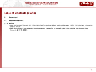 We deliver the facts – you make the decisions
RESEARCH ON INTERNATIONAL MARKETS
13
Table of Contents (8 of 8)
3. Europe (cont.)
3.3. Eastern Europe (cont.)
3.3.10. Estonia
• Value and Number of Domestic B2C E-Commerce Card Transactions, by Debit and Credit Cards and Total, in EUR million and in thousands,
Q1 2013 - Q3 2014
• Value and Number of Cross-Border B2C E-Commerce Card Transactions, by Debit and Credit Cards and Total, in EUR million and in
thousands, Q1 2013 - Q3 2014
 
