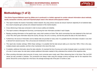 We deliver the facts – you make the decisions
RESEARCH ON INTERNATIONAL MARKETS
3
Methodology (1 of 2)
This Online Payment Methods report by yStats.com is produced in a holistic approach to contain relevant information about methods,
trends, transaction volumes, users and important player news in the relevant online payment market.
 This report includes the results of secondary market research: By using various sources we ensure maximum objectivity for all obtained data.
As a result companies get a precise and unbiased impression of the market situation.
 Cross referencing of data was conducted in order to ensure validity and reliability.
 This report contains a Management Summary, summarizing the main information provided in each chapter.
 Besides providing information on the specific topic, every chart contains an Action Title, which summarizes the main statement of the chart and
a Sub Title, which gives information about the country, the topic, the unit or currency, and the time period the data on the chart refers to.
 Furthermore, the source of information and its release date are provided on every chart. It is possible that the information included in one chart
is derived from several sources. Then, all sources are mentioned on the chart.
 This report also includes rankings. Within these rankings, it is possible that the total amount adds up to more than 100%. If this is the case,
multiple answers were possible, and this is then mentioned in the note of the chart.
 If available, additional information about the data collection, for example the time of survey and number of people asked, is provided in the form
of a note. In some cases, the note (also) contains additional information needed to fully understand the contents of the respective data.
 When providing information about amounts of money, local currencies were mostly used. When referencing them in the Action Title, the EUR
values are also provided in brackets. The conversions are always made using the average currency exchange rate for the respective time
period. Should the currency figure be in the future, the average exchange rate of the past 12 months is used.
3
 