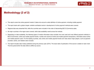 We deliver the facts – you make the decisions
RESEARCH ON INTERNATIONAL MARKETS
4
Methodology (2 of 2)
 This report covers the online payment market. It takes into account a wide definition of online payment, including mobile payment.
 The report starts with a global chapter, whether worldwide trends in development of online payment methods were covered.
 Regional data was presented first, while the countries were included in the order of descending B2C E-Commerce sales.
 All major countries in the region were covered, while data availability varied across the markets.
 Depending on data availability, the following types of market information were included: the most used and most offered payment methods in
B2C E-Commerce, online and mobile payment trends, number and volume of online and mobile payment transactions, information about online
and mobile payment users. For the leading countries, also online and mobile payment trends and news about major players, such as payment
providers, banks, and retailers were included.
 The report includes data mostly published during the previous year (2014). The exact date of publication of the source is stated on each chart.
The time period which the data refers to differs by source.
4
 