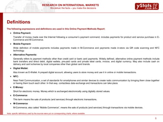 We deliver the facts – you make the decisions
RESEARCH ON INTERNATIONAL MARKETS
5
The following expressions and definitions are used in this Online Payment Methods Report:
 Online Payment:
Transfer of money made over the Internet following a consumer’s payment command, includes payments for product and service purchase in E-
Commerce and M-Commerce.
 Mobile Payment:
Wide definition of mobile payments includes payments made in M-Commerce and payments made in-store via QR code scanning and NFC
technology.
 Alternative Payments:
Generally refers to payment methods other than credit card or bank card payments. Widely defined, alternative online payment methods include
bank transfers and direct debit, digital wallets, pre-paid cards and private label cards, invoice, and digital currency. May also include cash on
delivery and card schemes by local companies other than global card brands.
 Digital Wallet:
Also known as E-Wallet. A prepaid digital account, allowing users to store money and use it in online or mobile transactions.
 NFC:
Near Field Communication, a set of standards for smartphones and similar devices to create radio communication by bringing them close together
or having them touch each other. In that way, contactless data exchange and transactions can take place.
 E-Money:
Short for electronic money. Money which is exchanged electronically using digitally stored values.
 E-Commerce:
This term means the sale of products (and services) through electronic transactions.
 M-Commerce:
M-Commerce, also called “Mobile Commerce”, means the sale of products (and services) through transactions via mobile devices.
Definitions
Note: specific definitions used by the sources were put on corresponding charts, where available
 