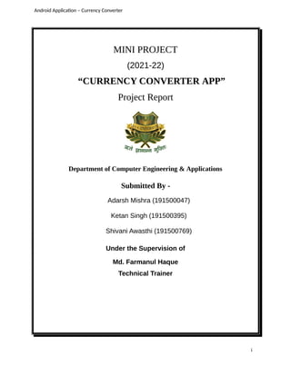 MINI PROJECT
(2021-22)
“CURRENCY CONVERTER APP”
Project Report
Department of Computer Engineering & Applications
Submitted By -
Adarsh Mishra (191500047)
Ketan Singh (191500395)
Shivani Awasthi (191500769)
Under the Supervision of
Md. Farmanul Haque
Technical Trainer
Android Application – Currency Converter
i
 