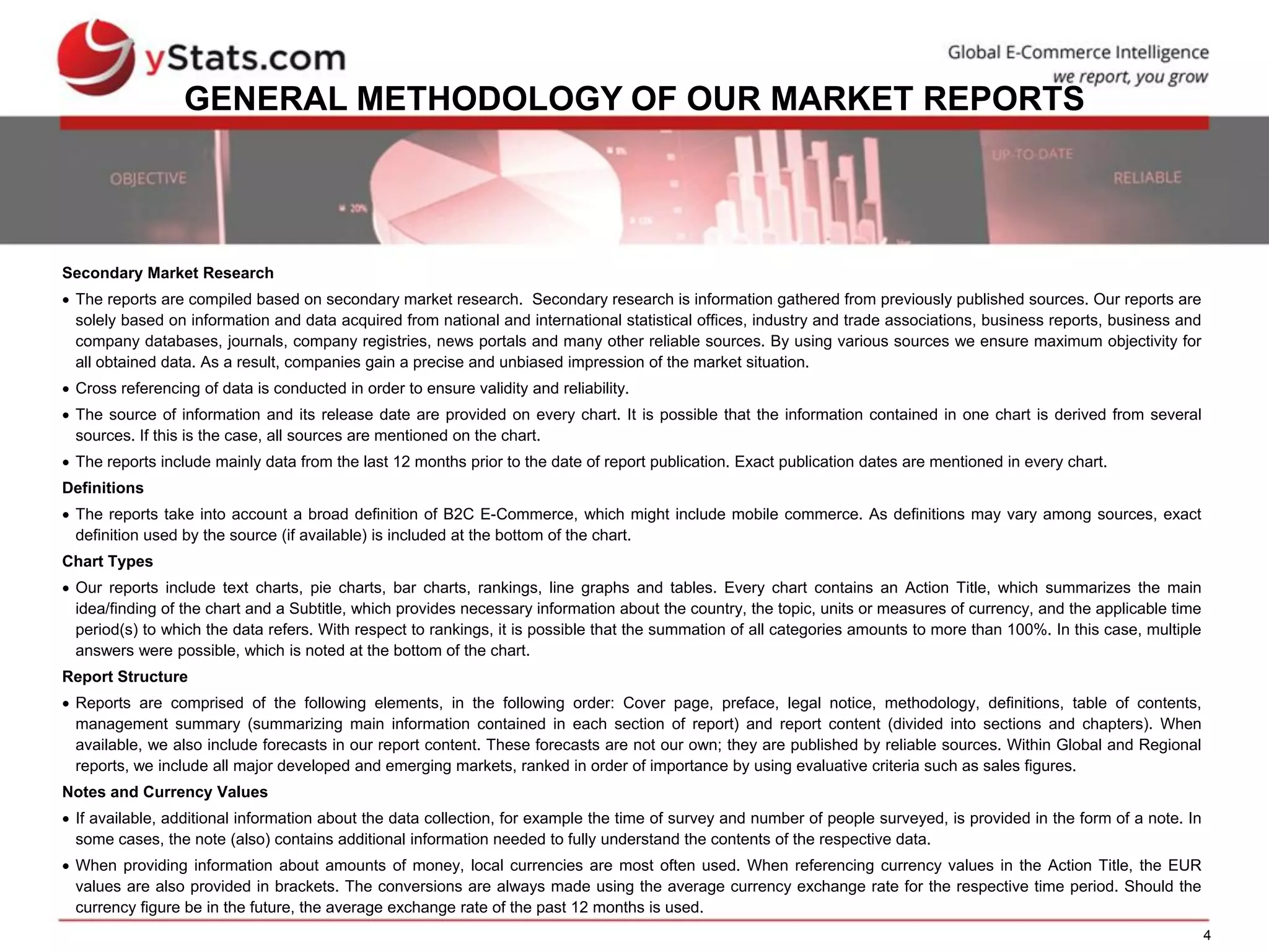 4
GENERAL METHODOLOGY OF OUR MARKET REPORTS
Secondary Market Research
 The reports are compiled based on secondary market research. Secondary research is information gathered from previously published sources. Our reports are
solely based on information and data acquired from national and international statistical offices, industry and trade associations, business reports, business and
company databases, journals, company registries, news portals and many other reliable sources. By using various sources we ensure maximum objectivity for
all obtained data. As a result, companies gain a precise and unbiased impression of the market situation.
 Cross referencing of data is conducted in order to ensure validity and reliability.
 The source of information and its release date are provided on every chart. It is possible that the information contained in one chart is derived from several
sources. If this is the case, all sources are mentioned on the chart.
 The reports include mainly data from the last 12 months prior to the date of report publication. Exact publication dates are mentioned in every chart.
Definitions
 The reports take into account a broad definition of B2C E-Commerce, which might include mobile commerce. As definitions may vary among sources, exact
definition used by the source (if available) is included at the bottom of the chart.
Chart Types
 Our reports include text charts, pie charts, bar charts, rankings, line graphs and tables. Every chart contains an Action Title, which summarizes the main
idea/finding of the chart and a Subtitle, which provides necessary information about the country, the topic, units or measures of currency, and the applicable time
period(s) to which the data refers. With respect to rankings, it is possible that the summation of all categories amounts to more than 100%. In this case, multiple
answers were possible, which is noted at the bottom of the chart.
Report Structure
 Reports are comprised of the following elements, in the following order: Cover page, preface, legal notice, methodology, definitions, table of contents,
management summary (summarizing main information contained in each section of report) and report content (divided into sections and chapters). When
available, we also include forecasts in our report content. These forecasts are not our own; they are published by reliable sources. Within Global and Regional
reports, we include all major developed and emerging markets, ranked in order of importance by using evaluative criteria such as sales figures.
Notes and Currency Values
 If available, additional information about the data collection, for example the time of survey and number of people surveyed, is provided in the form of a note. In
some cases, the note (also) contains additional information needed to fully understand the contents of the respective data.
 When providing information about amounts of money, local currencies are most often used. When referencing currency values in the Action Title, the EUR
values are also provided in brackets. The conversions are always made using the average currency exchange rate for the respective time period. Should the
currency figure be in the future, the average exchange rate of the past 12 months is used.
 