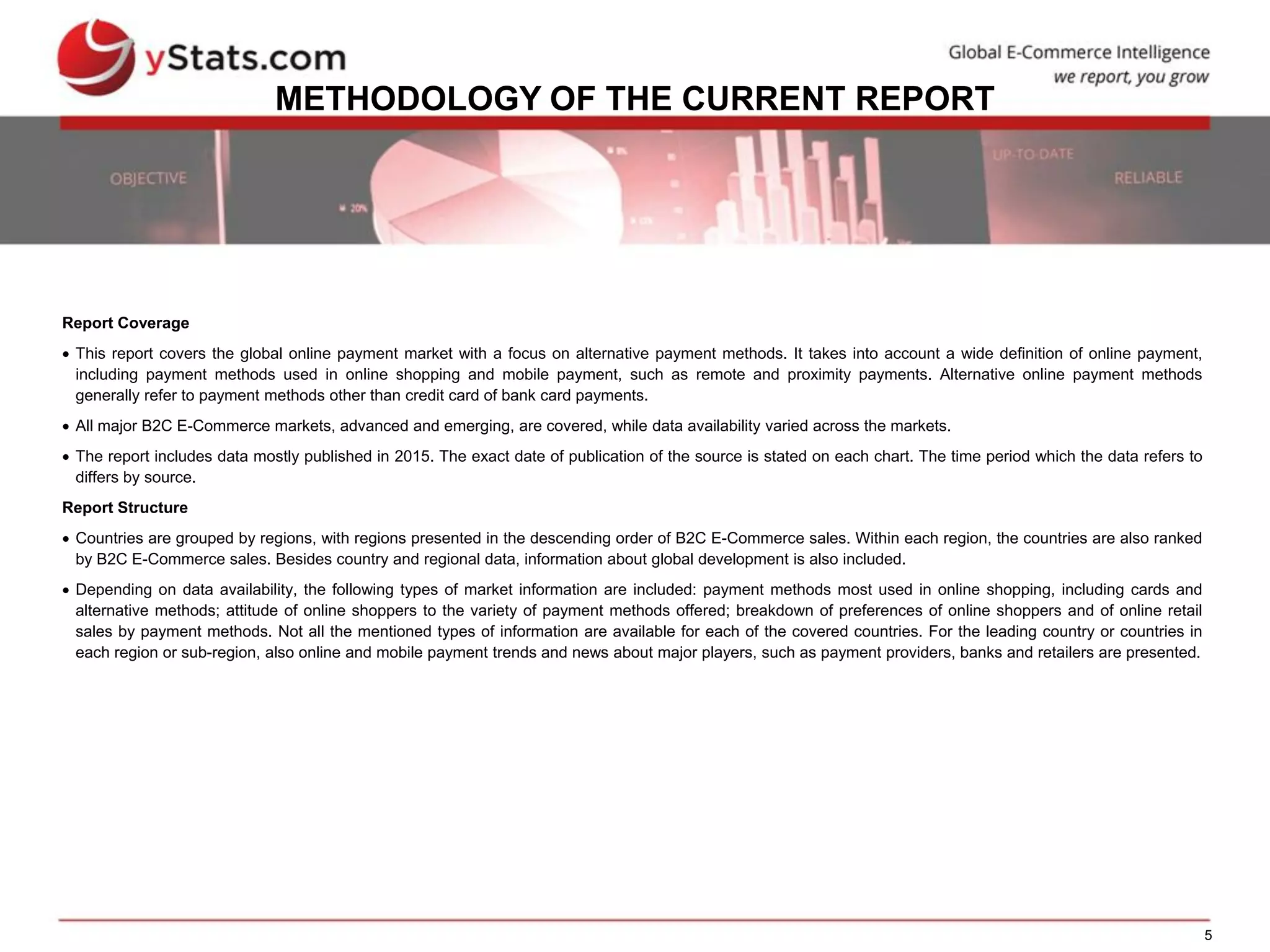 5
METHODOLOGY OF THE CURRENT REPORT
Report Coverage
 This report covers the global online payment market with a focus on alternative payment methods. It takes into account a wide definition of online payment,
including payment methods used in online shopping and mobile payment, such as remote and proximity payments. Alternative online payment methods
generally refer to payment methods other than credit card of bank card payments.
 All major B2C E-Commerce markets, advanced and emerging, are covered, while data availability varied across the markets.
 The report includes data mostly published in 2015. The exact date of publication of the source is stated on each chart. The time period which the data refers to
differs by source.
Report Structure
 Countries are grouped by regions, with regions presented in the descending order of B2C E-Commerce sales. Within each region, the countries are also ranked
by B2C E-Commerce sales. Besides country and regional data, information about global development is also included.
 Depending on data availability, the following types of market information are included: payment methods most used in online shopping, including cards and
alternative methods; attitude of online shoppers to the variety of payment methods offered; breakdown of preferences of online shoppers and of online retail
sales by payment methods. Not all the mentioned types of information are available for each of the covered countries. For the leading country or countries in
each region or sub-region, also online and mobile payment trends and news about major players, such as payment providers, banks and retailers are presented.
 