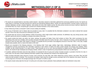 4
METHODOLOGY (1 OF 2)
 The reports are compiled based on secondary market research. Secondary research is information gathered from previously published sources. Our reports are
solely based on information and data acquired from national and international statistical offices, industry and trade associations, business reports, business and
company databases, journals, company registries, news portals and many other reliable sources. By using various sources we ensure maximum objectivity for
all obtained data. As a result, companies gain a precise and unbiased impression of the market situation.
 Cross referencing of data is conducted in order to ensure validity and reliability.
 The source of information and its release date are provided on every chart. It is possible that the information contained in one chart is derived from several
sources. If this is the case, all sources are mentioned on the chart.
 The reports take into account a broad definition of B2C E-Commerce, which might include mobile commerce. As definitions may vary among sources, exact
definition used by the source (if available) is included at the bottom of the chart.
 Our reports include text charts, pie charts, bar charts, rankings, line graphs and tables. Every chart contains an Action Title, which summarizes the main
idea/finding of the chart and a Subtitle, which provides necessary information about the country, the topic, units or measures of currency, and the applicable time
period(s) to which the data refers. With respect to rankings, it is possible that the summation of all categories amounts to more than 100%. In this case, multiple
answers were possible, which is noted at the bottom of the chart.
 Reports are comprised of the following elements, in the following order: Cover page, preface, legal notice, methodology, definitions, table of contents,
management summary (summarizing main information contained in each section of report) and report content (divided into sections and chapters). When
available, we also include forecasts in our report content. These forecasts are not our own; they are published by reliable sources. Within Global and Regional
reports, we include all major developed and emerging markets, ranked in order of importance by using evaluative criteria such as sales figures.
 If available, additional information about the data collection, for example the time of survey and number of people surveyed, is provided in the form of a note. In
some cases, the note (also) contains additional information needed to fully understand the contents of the respective data.
 When providing information about amounts of money, local currencies are most often used. When referencing currency values in the Action Title, the EUR
values are also provided in brackets. The conversions are always made using the average currency exchange rate for the respective time period. Should the
currency figure be in the future, the average exchange rate of the past 12 months is used.
 The reports include mainly data from the last 12 months prior to the date of report publication. Exact publication dates are mentioned in every chart.
 