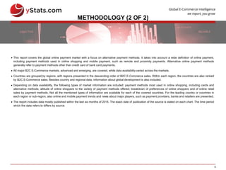 5
METHODOLOGY (2 OF 2)
 This report covers the global online payment market with a focus on alternative payment methods. It takes into account a wide definition of online payment,
including payment methods used in online shopping and mobile payment, such as remote and proximity payments. Alternative online payment methods
generally refer to payment methods other than credit card of bank card payments.
 All major B2C E-Commerce markets, advanced and emerging, are covered, while data availability varied across the markets.
 Countries are grouped by regions, with regions presented in the descending order of B2C E-Commerce sales. Within each region, the countries are also ranked
by B2C E-Commerce sales. Besides country and regional data, information about global development is also included.
 Depending on data availability, the following types of market information are included: payment methods most used in online shopping, including cards and
alternative methods; attitude of online shoppers to the variety of payment methods offered; breakdown of preferences of online shoppers and of online retail
sales by payment methods. Not all the mentioned types of information are available for each of the covered countries. For the leading country or countries in
each region or sub-region, also online and mobile payment trends and news about major players, such as payment providers, banks and retailers are presented.
 The report includes data mostly published within the last six months of 2015. The exact date of publication of the source is stated on each chart. The time period
which the data refers to differs by source.
 