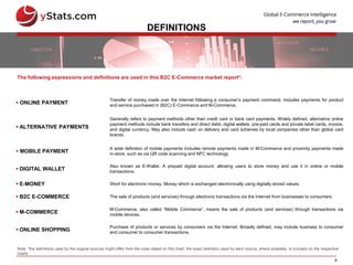 6
DEFINITIONS
 ONLINE PAYMENT
Transfer of money made over the Internet following a consumer’s payment command, includes payments for product
and service purchased in (B2C) E-Commerce and M-Commerce.
 ALTERNATIVE PAYMENTS
Generally refers to payment methods other than credit card or bank card payments. Widely defined, alternative online
payment methods include bank transfers and direct debit, digital wallets, pre-paid cards and private label cards, invoice,
and digital currency. May also include cash on delivery and card schemes by local companies other than global card
brands.
 MOBILE PAYMENT
A wide definition of mobile payments includes remote payments made in M-Commerce and proximity payments made
in-store, such as via QR code scanning and NFC technology.
 DIGITAL WALLET
Also known as E-Wallet. A prepaid digital account, allowing users to store money and use it in online or mobile
transactions.
 E-MONEY Short for electronic money. Money which is exchanged electronically using digitally stored values.
 B2C E-COMMERCE The sale of products (and services) through electronic transactions via the Internet from businesses to consumers.
 M-COMMERCE
M-Commerce, also called “Mobile Commerce”, means the sale of products (and services) through transactions via
mobile devices.
 ONLINE SHOPPING
Purchase of products or services by consumers via the Internet. Broadly defined, may include business to consumer
and consumer to consumer transactions.
The following expressions and definitions are used in this B2C E-Commerce market report*:
Note: *the definitions used by the original sources might differ from the ones stated on this chart; the exact definition used by each source, where available, is included on the respective
charts
 