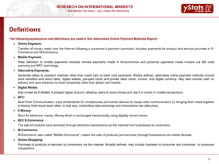 We deliver the facts – you make the decisions
RESEARCH ON INTERNATIONAL MARKETS
6
The following expressions and definitions are used in this Alternative Online Payment Methods Report:
 Online Payment:
Transfer of money made over the Internet following a consumer’s payment command, includes payments for product and service purchase in E-
Commerce and M-Commerce.
 Mobile Payment:
Wide definition of mobile payments includes remote payments made in M-Commerce and proximity payments made in-store via QR code
scanning and NFC technology.
 Alternative Payments:
Generally refers to payment methods other than credit card or bank card payments. Widely defined, alternative online payment methods include
bank transfers and direct debit, digital wallets, pre-paid cards and private label cards, invoice, and digital currency. May also include cash on
delivery and card schemes by local companies other than global card brands.
 Digital Wallet:
Also known as E-Wallet. A prepaid digital account, allowing users to store money and use it in online or mobile transactions.
 NFC:
Near Field Communication, a set of standards for smartphones and similar devices to create radio communication by bringing them close together
or having them touch each other. In that way, contactless data exchange and transactions can take place.
 E-Money:
Short for electronic money. Money which is exchanged electronically using digitally stored values.
 B2C E-Commerce:
The sale of products (and services) through electronic transactions via the Internet from businesses to consumers.
 M-Commerce:
M-Commerce, also called “Mobile Commerce”, means the sale of products (and services) through transactions via mobile devices.
 Online Shopping:
Purchase of products or services by consumers via the Internet. Broadly defined, may include business to consumer and consumer to consumer
transactions.
Definitions
 