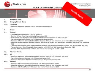 10
TABLE OF CONTENTS (4 OF 11)
3. Asia-Pacific (Cont.)
3.3. Emerging Markets (Cont.)
3.3.8. Philippines
• Breakdown of Payment Methods, in % of Consumers, September 2020
4. Europe
4.1. Regional
• Online & Mobile Payment Post COVID-19, June 2021
• Overview of News About Payment Industry Players, June 2021
• Profile of Real-Time Payments, and Objectives of the European Commission for 2021, June 2021
• Top Payment Methods Preferred, in % of Respondents, September 2020
• Breakdown of Payment Methods Preferred When Shopping Online, in % of Consumers, by 12 Selected Countries, May 2020
• Breakdown of Select Payment Methods Offered by Merchants, by “Growth” and “Non-Growth” Mindsets of Merchants, in %, September
2020
• Consumers Who Shopped Online Via Mobile Phone/Tablet At Least Once, by 12 Selected Countries, in % of Consumers, May 2020
• Payment Behaviors When Shopping In Stores Impacted by COVID-19, in % of Respondents, September 2020
• Proximity Mobile Payment Users, in millions, and Year-on-Year Change, in %, 2019 - 2023f
4.2. Advanced Markets
4.2.1. UK
• Breakdown of Payment Methods Preferred When Shopping Online, in % of Consumers, May 2020
• Top Preferred Payment Methods, in % of Consumers, January 2021
• Breakdown of Credit and BNPL Providers Used, in % of Respondents, October 2020
4.2.2. Germany
• Breakdown of E-Commerce Payment Methods, in % of E-Commerce Sales, 2020e
• Breakdown of Payment Methods Preferred When Shopping Online, in % of Consumers, May 2020
• Breakdown of Preferred Payment Methods, in % of Internet Users, December 2020
 