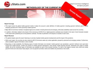 5
METHODOLOGY OF THE CURRENT REPORT
Report Coverage
 This report covers the global mobile payment market. It takes into account a wide definition of mobile payment, including payment methods used in mobile
shopping (remote) and in-store (proximity) mobile payment.
 Major B2C E-Commerce markets in all global regions are covered, including advanced and emerging, while data availability varied across the countries.
 In addition, information related to the impact of the coronavirus (COVID-19) on digital payments worldwide was included in this report. Some forecasts included
in this report were published prior to the pandemic outbreak. The date of publication of the figures is included on each chart.
Report Structure
 The global chapter opens the report, featuring an overview of global mobile payment developments and the impact of the pandemic.
 Within each region, the countries are also ranked by B2C E-Commerce sales and, where applicable, grouped by advanced and emerging markets. Furthermore,
where available, regional information is also included.
 Depending on data availability, the following types of market information are included: mobile payment user penetration, payment methods most used when
buying from mobile devices, number and volume of mobile payment transactions, most popular mobile payment services, awareness and usage of mobile
wallets. Not all the mentioned types of information are available for each of the covered countries. For each of the regions covered, also online and mobile
payment trends and news about major players, such as payment providers, banks and retailers are presented on text charts.
 