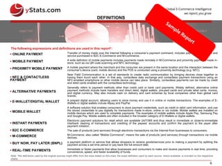 6
DEFINITIONS
The following expressions and definitions are used in this report*:
Note: *the definitions used by the original sources might differ from the ones stated on this chart; the exact definition used by each source, where available, is included on the respective
charts
 ONLINE PAYMENT Transfer of money made over the Internet following a consumer’s payment command, includes payments for product and
service purchased in B2C E-Commerce and M-Commerce.
 MOBILE PAYMENT A wide definition of mobile payments includes payments made remotely in M-Commerce and proximity payments made in-
store, such as via QR code scanning and NFC technology.
 PROXIMITY MOBILE PAYMENT A mobile payment where the merchant and the consumer are present in the same location and the interaction between the
consumer’s device (card, mobile device) and the POS is conducted using a proximity technology (e.g. NFC).
 NFC & CONTACTLESS
PAYMENT
Near Field Communication is a set of standards to create radio communication by bringing devices close together or
having them touch each other. In that way, contactless data exchange and contactless payment transactions using an
NFC-enabled smartphone or other mobile device can take place. Similarly, contactless payments can be made by credit
and debit cards enabled with the contactless technology.
 ALTERNATIVE PAYMENTS
Generally refers to payment methods other than credit card or bank card payments. Widely defined, alternative online
payment methods include bank transfers and direct debit, digital wallets, pre-paid cards and private label cards, invoice,
and digital currency. May also include cash on delivery and card schemes by local companies other than global card
brands.
 E-WALLET/DIGITAL WALLET A prepaid digital account, allowing users to store money and use it in online or mobile transactions. The examples of E-
Wallets or digital wallets include Alipay and PayPal.
 MOBILE WALLET
A software solution that enables consumers to store payment credentials, such as credit or debit card information, and use
the stored credentials to pay digitally for transactions made in-store, online or via mobile. Mobile wallets are installed on
mobile devices which are used to complete payments. The examples of mobile wallets include Apple Pay, Samsung Pay
and Google Pay. Mobile wallets are often included in the broader category of E-Wallets or digital wallets.
 INSTANT PAYMENTS
Electronic payment solutions for retail which are available 24/7/365 and thus result in immediate or close-to-immediate
interbank clearing of transactions and crediting of the payees’ accounts and confirm the payment to the payer after
payment initiation.
 B2C E-COMMERCE The sale of products (and services) through electronic transactions via the Internet from businesses to consumers.
 M-COMMERCE M-Commerce, also called “Mobile Commerce”, means the sale of products (and services) through transactions via mobile
devices.
 BUY NOW, PAY LATER (BNPL) a payment platform or service that allows shoppers to receive goods/services prior to making a payment by splitting the
payment across a set time period or pay back the full amount later.
 REAL-TIME PAYMENTS Immediate or faster payments that allow businesses and consumers to make and receive payments in real time, providing
convenience, speed, and faster availability of funds.
 